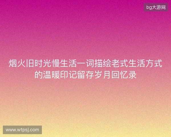 烟火旧时光慢生活一词描绘老式生活方式的温暖印记留存岁月回忆录